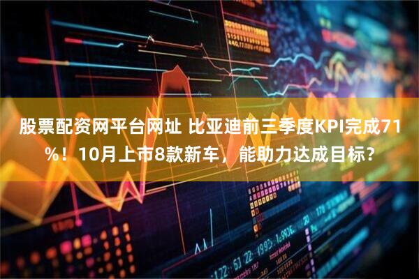 股票配资网平台网址 比亚迪前三季度KPI完成71%！10月上市8款新车，能助力达成目标？
