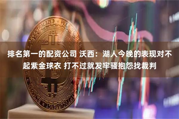 排名第一的配资公司 沃西：湖人今晚的表现对不起紫金球衣 打不过就发牢骚抱怨找裁判